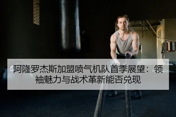 阿隆罗杰斯加盟喷气机队首季展望：领袖魅力与战术革新能否兑现